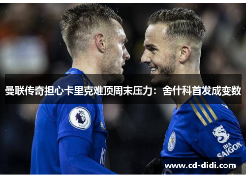 曼联传奇担心卡里克难顶周末压力：舍什科首发成变数